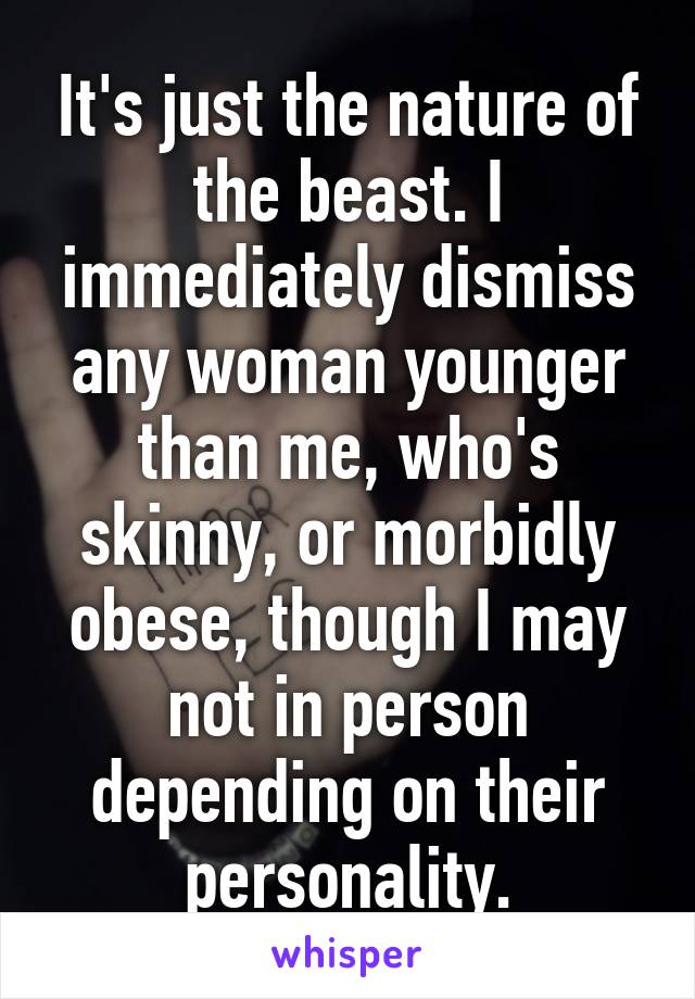 It's just the nature of the beast. I immediately dismiss any woman younger than me, who's skinny, or morbidly obese, though I may not in person depending on their personality.
