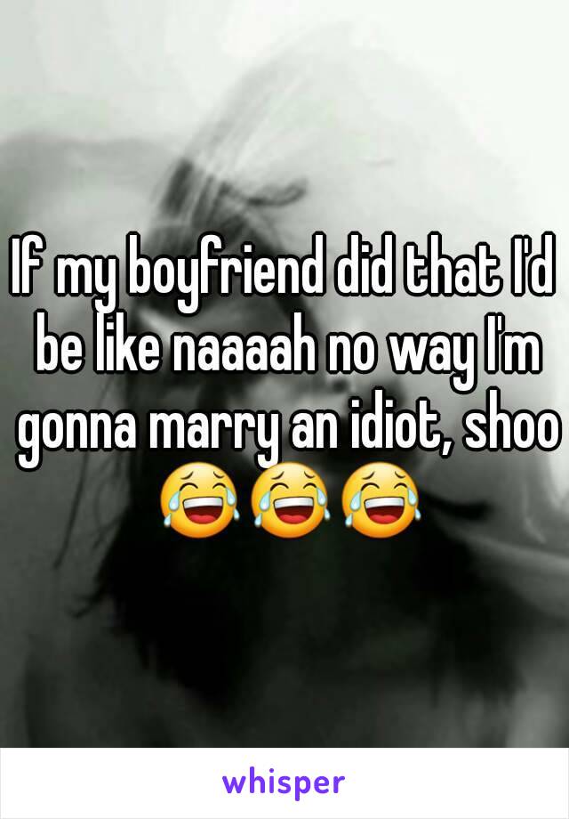 If my boyfriend did that I'd be like naaaah no way I'm gonna marry an idiot, shoo 😂😂😂
