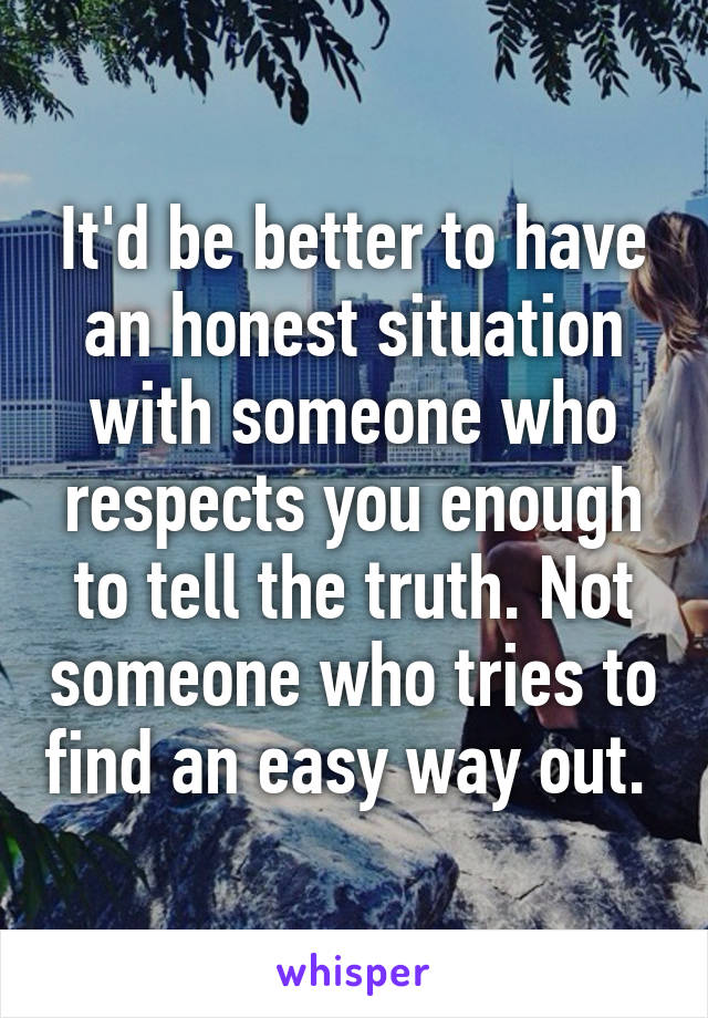 It'd be better to have an honest situation with someone who respects you enough to tell the truth. Not someone who tries to find an easy way out. 