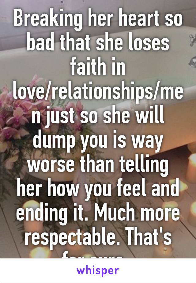 Breaking her heart so bad that she loses faith in love/relationships/men just so she will dump you is way worse than telling her how you feel and ending it. Much more respectable. That's for sure. 