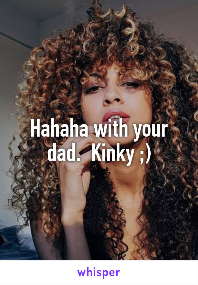 Hahaha with your dad.  Kinky ;)