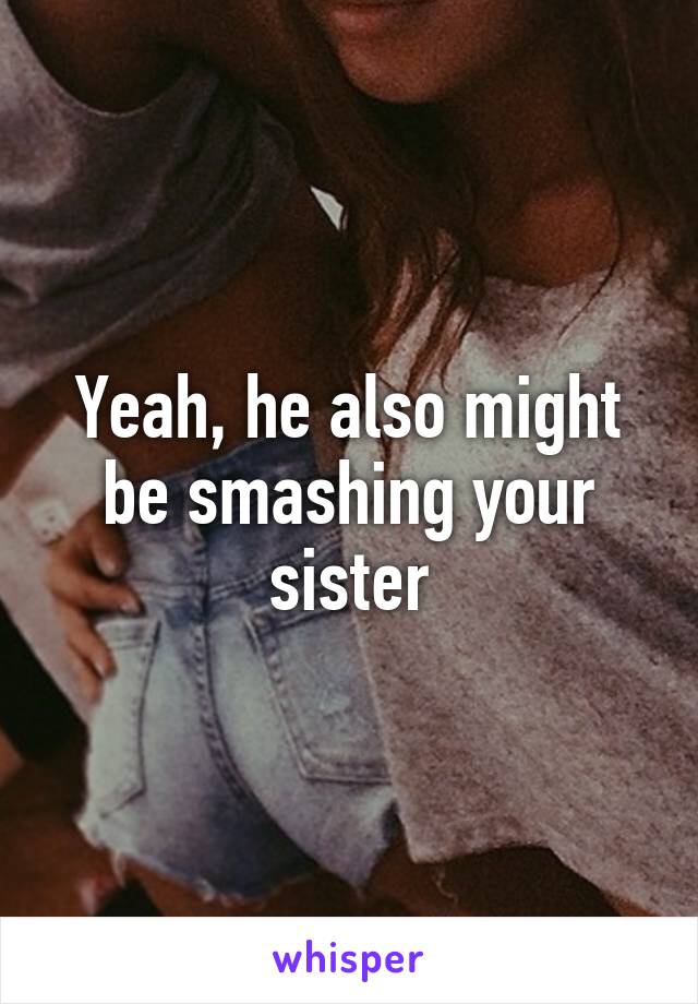 Yeah, he also might be smashing your sister