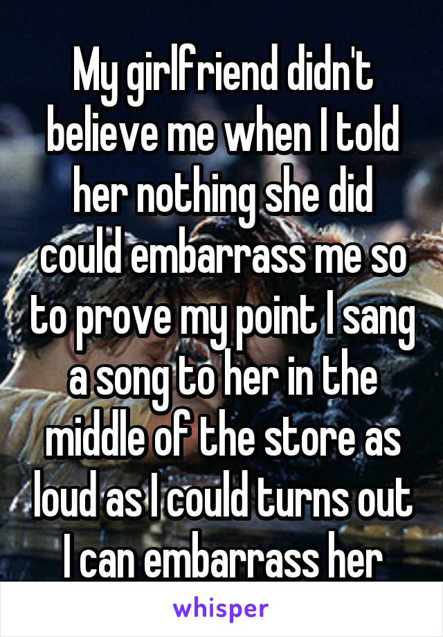 My girlfriend didn't believe me when I told her nothing she did could embarrass me so to prove my point I sang a song to her in the middle of the store as loud as I could turns out I can embarrass her