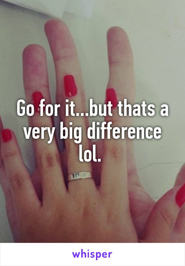 Go for it...but thats a very big difference lol. 