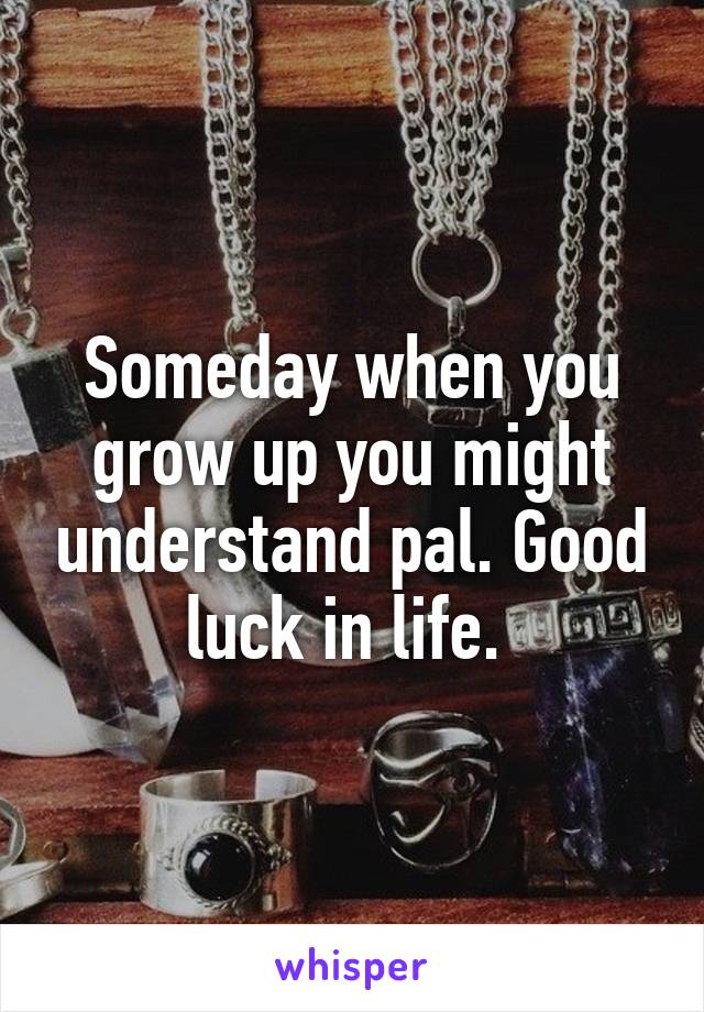 Someday when you grow up you might understand pal. Good luck in life. 