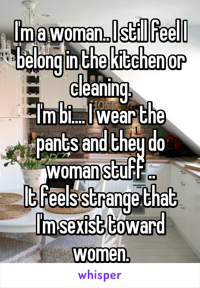 I'm a woman.. I still feel I belong in the kitchen or cleaning.
I'm bi.... I wear the pants and they do woman stuff ..
It feels strange that I'm sexist toward women.