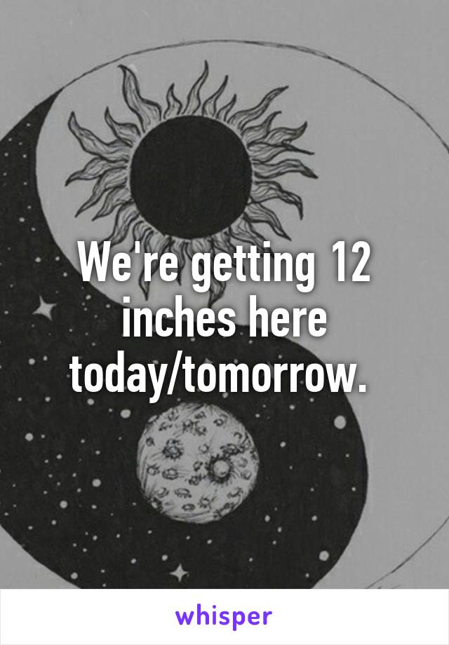 We're getting 12 inches here today/tomorrow. 