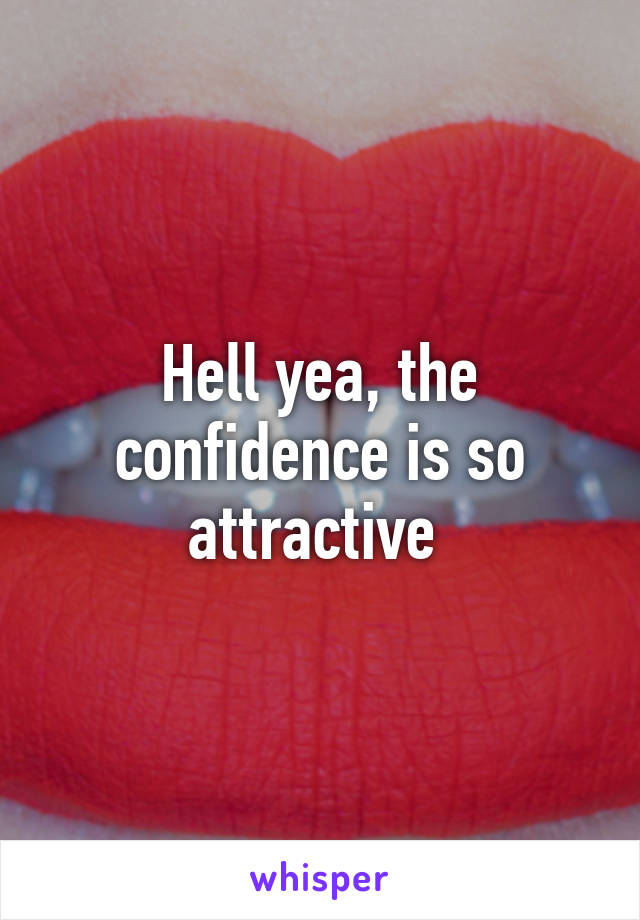 Hell yea, the confidence is so attractive 