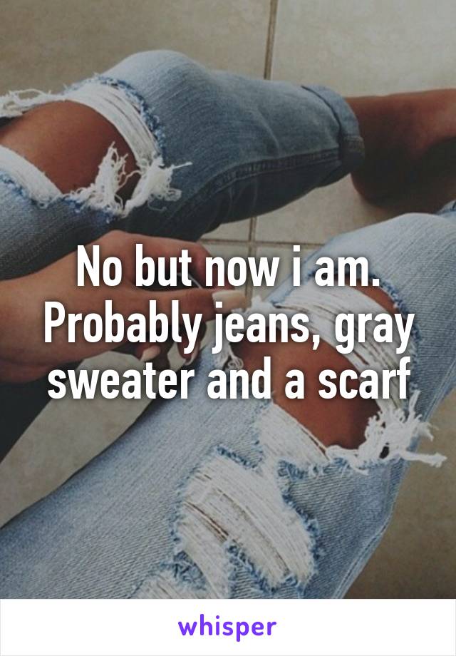 No but now i am. Probably jeans, gray sweater and a scarf