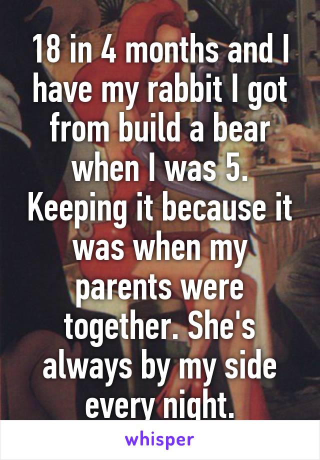 18 in 4 months and I have my rabbit I got from build a bear when I was 5. Keeping it because it was when my parents were together. She's always by my side every night.