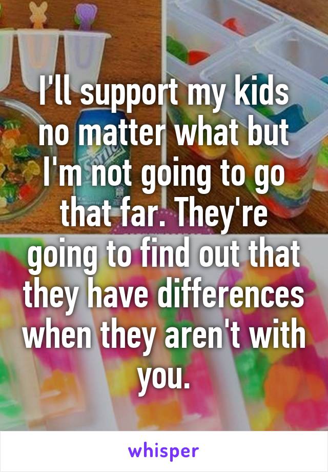 I'll support my kids no matter what but I'm not going to go that far. They're going to find out that they have differences when they aren't with you.