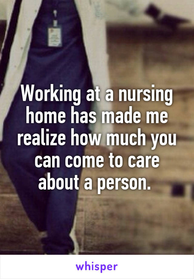 Working at a nursing home has made me realize how much you can come to care about a person. 