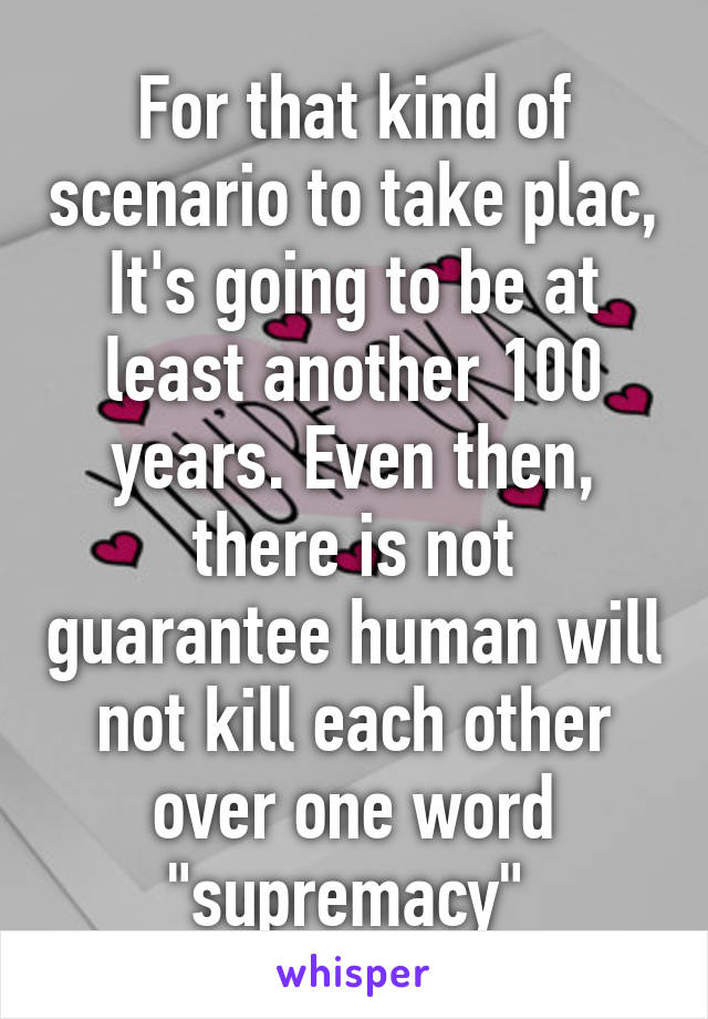 For that kind of scenario to take plac, It's going to be at least another 100 years. Even then, there is not guarantee human will not kill each other over one word "supremacy" 