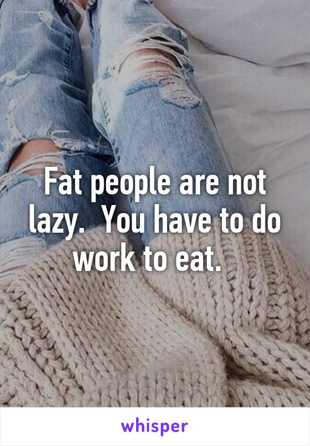 Fat people are not lazy.  You have to do work to eat.  