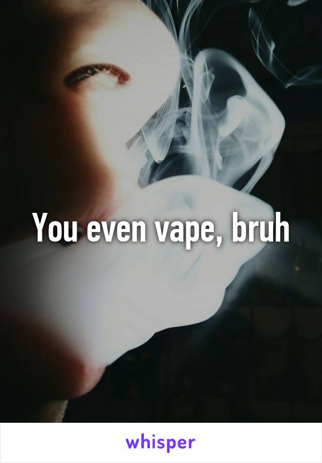 You even vape, bruh