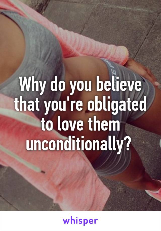 Why do you believe that you're obligated to love them unconditionally? 