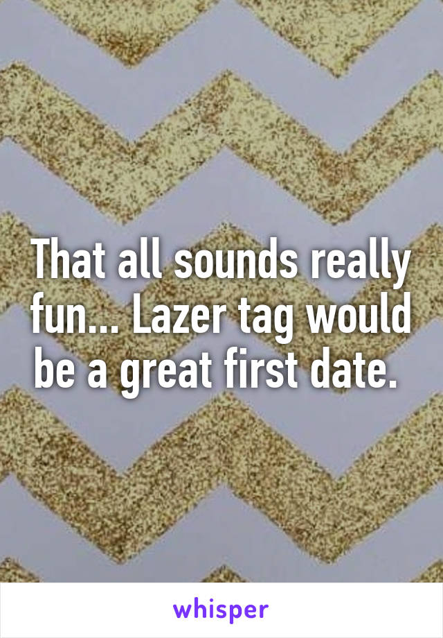 That all sounds really fun... Lazer tag would be a great first date. 