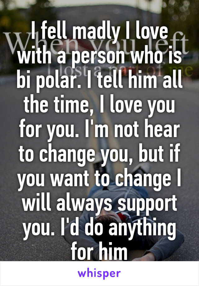 I fell madly I love with a person who is bi polar. I tell him all the time, I love you for you. I'm not hear to change you, but if you want to change I will always support you. I'd do anything for him