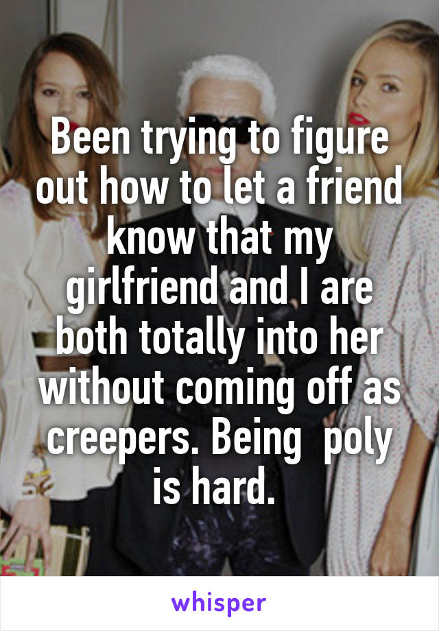Been trying to figure out how to let a friend know that my girlfriend and I are both totally into her without coming off as creepers. Being  poly is hard. 