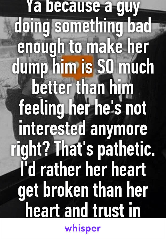 Ya because a guy doing something bad enough to make her dump him is SO much better than him feeling her he's not interested anymore right? That's pathetic. I'd rather her heart get broken than her heart and trust in men. 