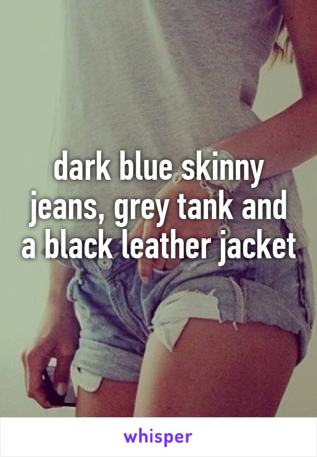 dark blue skinny jeans, grey tank and a black leather jacket 