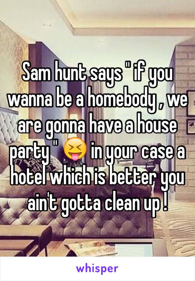 Sam hunt says " if you wanna be a homebody , we are gonna have a house party " 😝 in your case a hotel which is better you ain't gotta clean up ! 