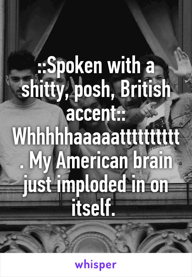 ::Spoken with a shitty, posh, British accent:: Whhhhhaaaaatttttttttt. My American brain just imploded in on itself. 