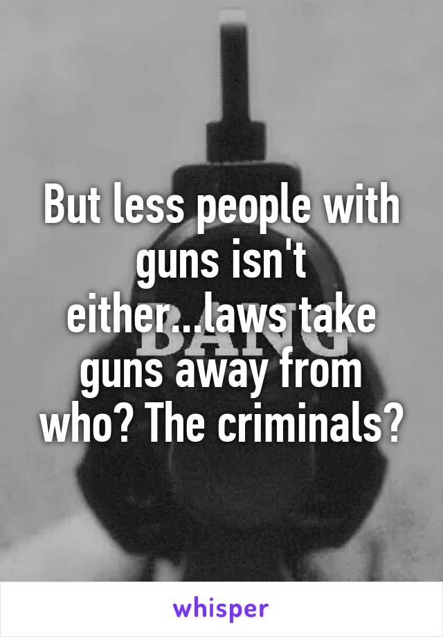 But less people with guns isn't either...laws take guns away from who? The criminals?