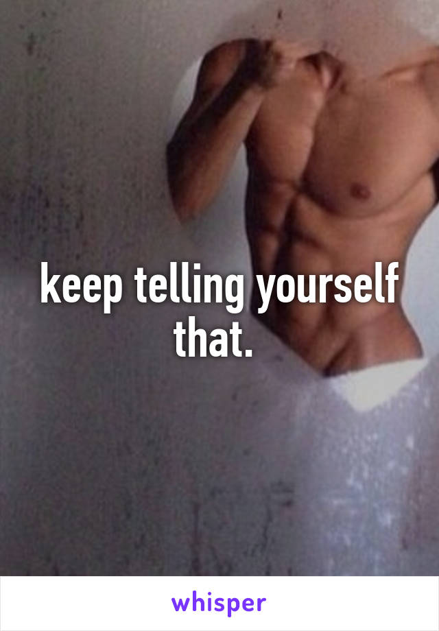 keep telling yourself that. 