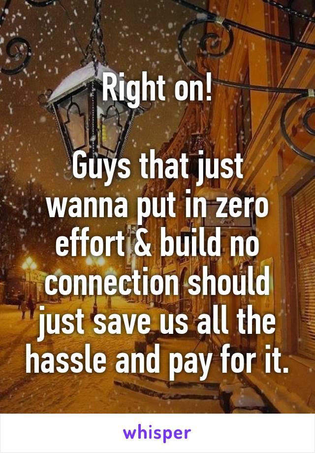 Right on!

Guys that just wanna put in zero effort & build no connection should just save us all the hassle and pay for it.