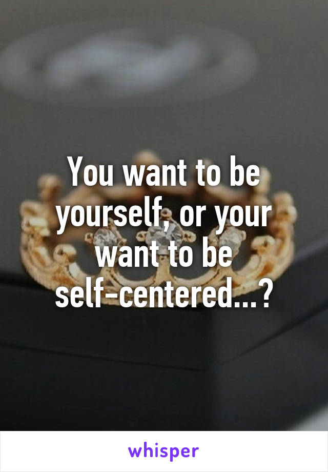 You want to be yourself, or your want to be self-centered...?