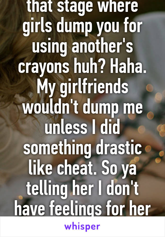 You must be still at that stage where girls dump you for using another's crayons huh? Haha. My girlfriends wouldn't dump me unless I did something drastic like cheat. So ya telling her I don't have feelings for her is a lot better for her. 