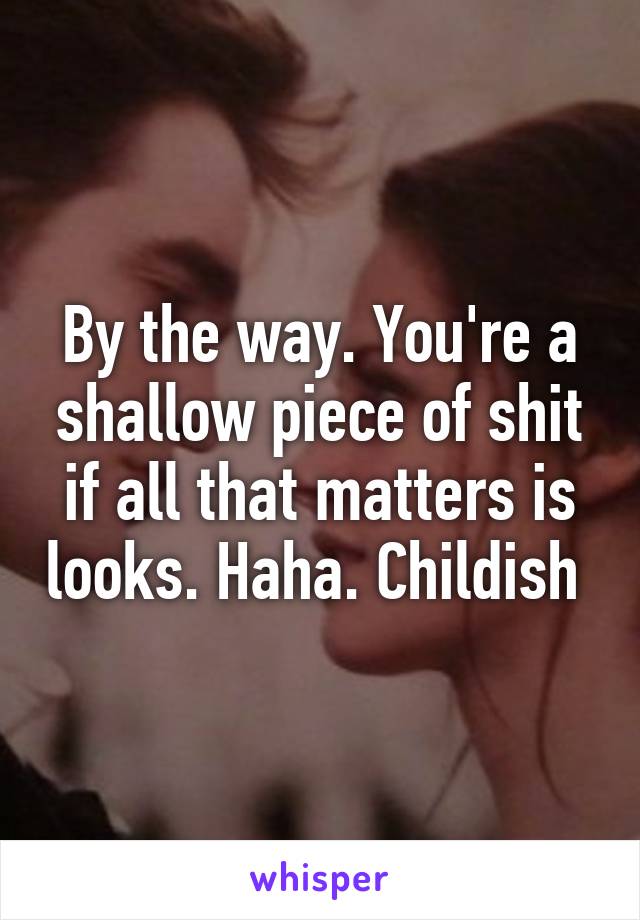 By the way. You're a shallow piece of shit if all that matters is looks. Haha. Childish 