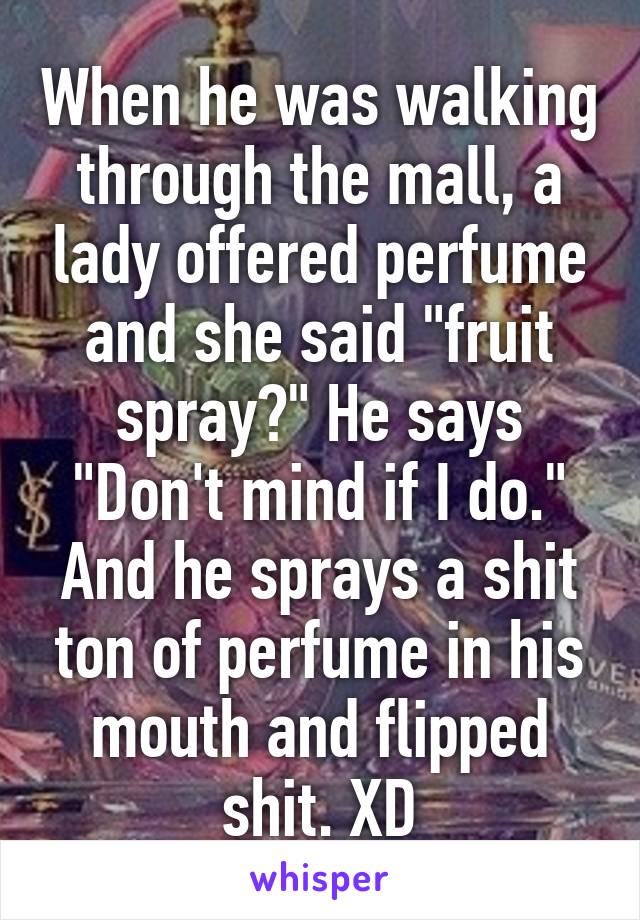 When he was walking through the mall, a lady offered perfume and she said "fruit spray?" He says "Don't mind if I do." And he sprays a shit ton of perfume in his mouth and flipped shit. XD