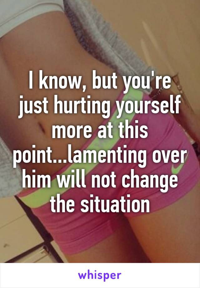 I know, but you're just hurting yourself more at this point...lamenting over him will not change the situation