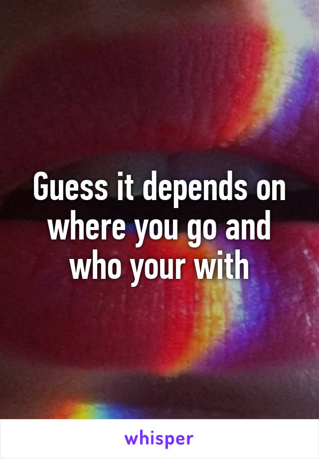 Guess it depends on where you go and who your with