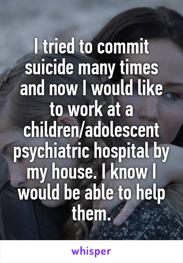 I tried to commit suicide many times and now I would like to work at a children/adolescent psychiatric hospital by my house. I know I would be able to help them.