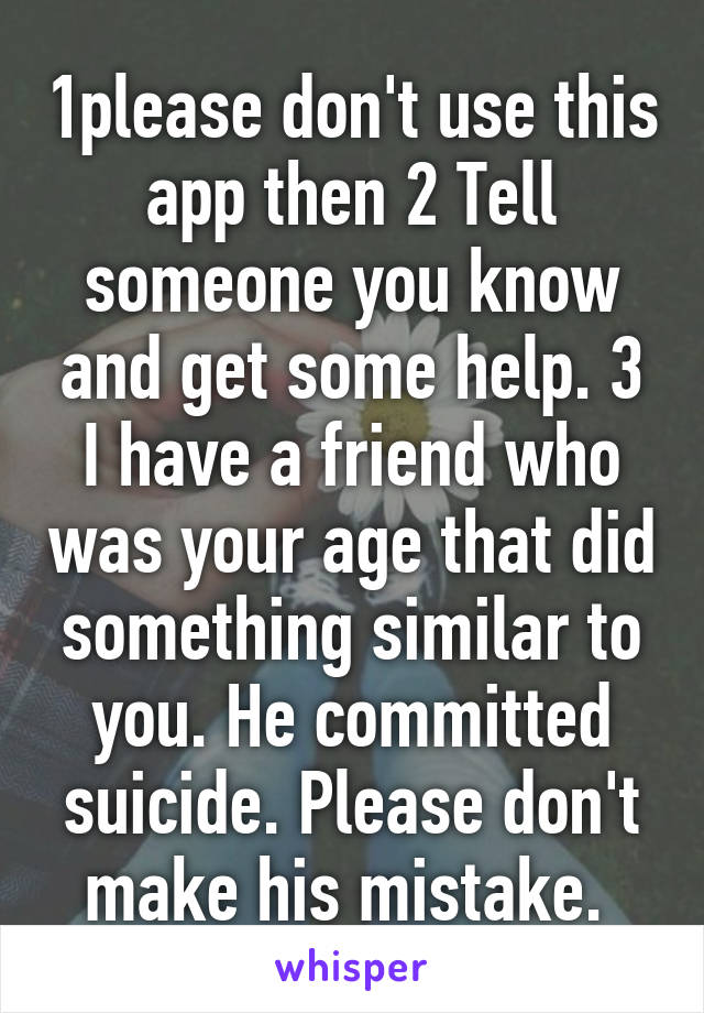 1please don't use this app then 2 Tell someone you know and get some help. 3 I have a friend who was your age that did something similar to you. He committed suicide. Please don't make his mistake. 