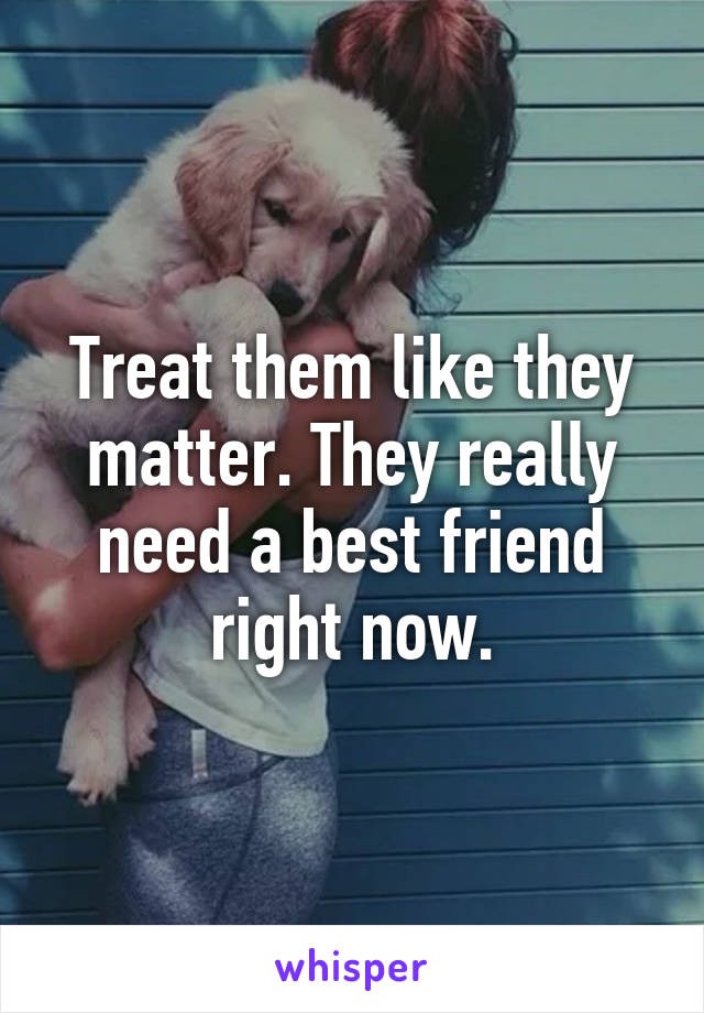 Treat them like they matter. They really need a best friend right now.