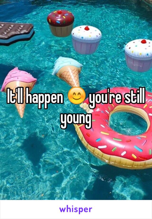 It'll happen 😊 you're still young 