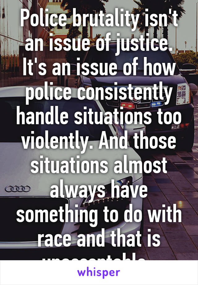 Police brutality isn't an issue of justice. It's an issue of how police consistently handle situations too violently. And those situations almost always have something to do with race and that is unacceptable. 