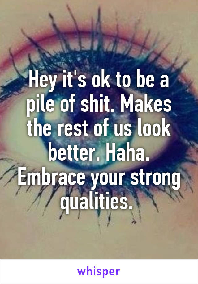 Hey it's ok to be a pile of shit. Makes the rest of us look better. Haha. Embrace your strong qualities. 