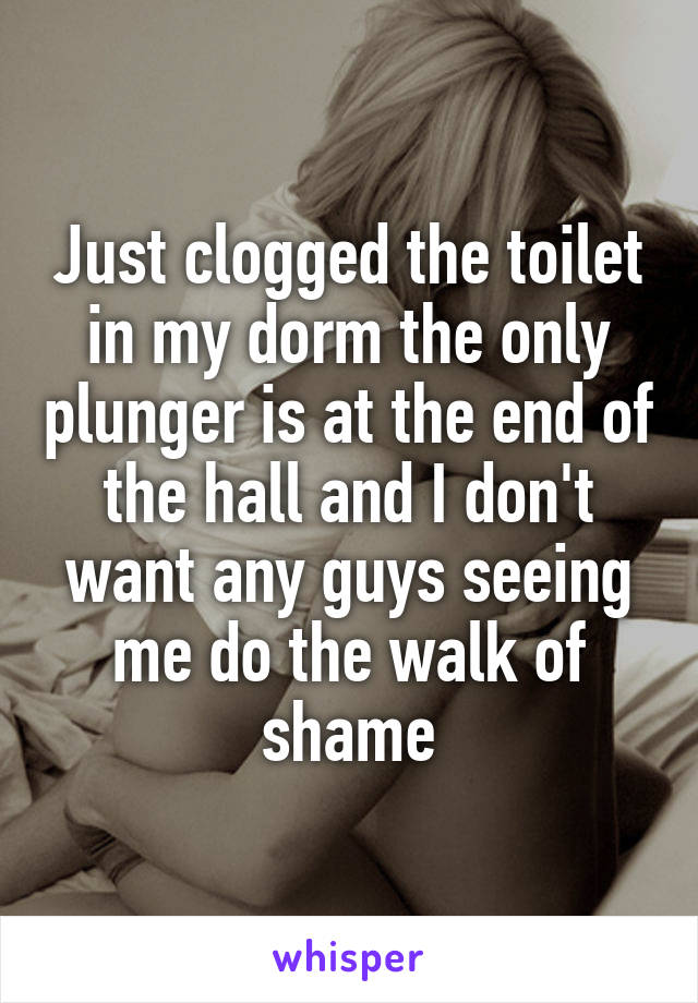 Just clogged the toilet in my dorm the only plunger is at the end of the hall and I don't want any guys seeing me do the walk of shame