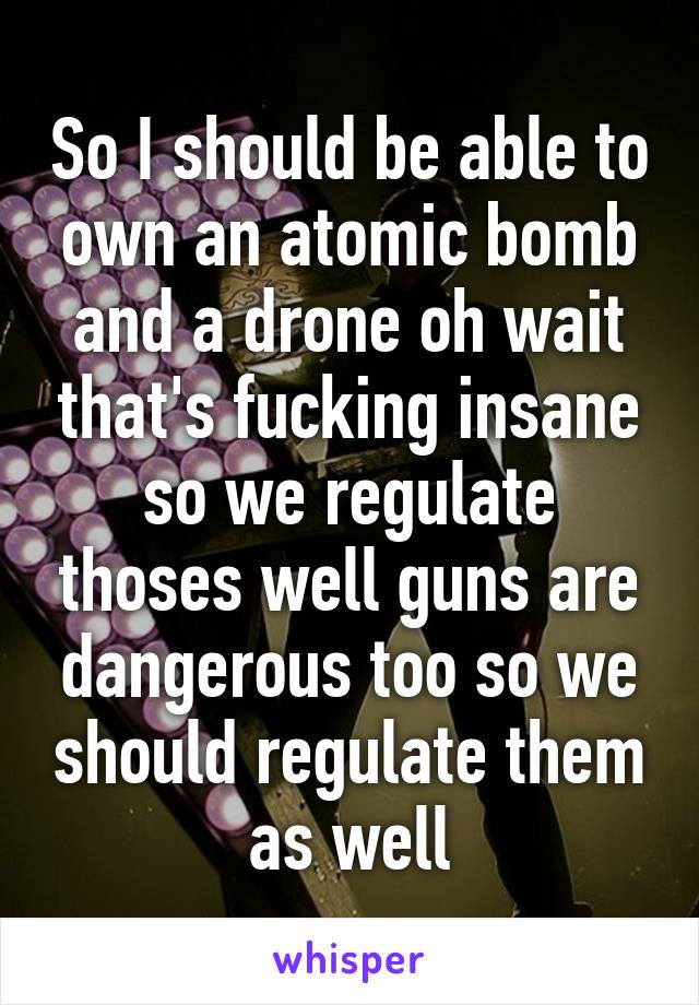 So I should be able to own an atomic bomb and a drone oh wait that's fucking insane so we regulate thoses well guns are dangerous too so we should regulate them as well