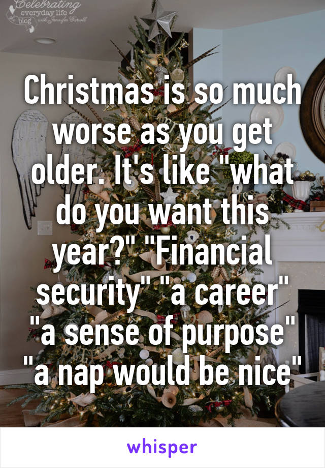 Christmas is so much worse as you get older. It's like "what do you want this year?" "Financial security" "a career" "a sense of purpose" "a nap would be nice"