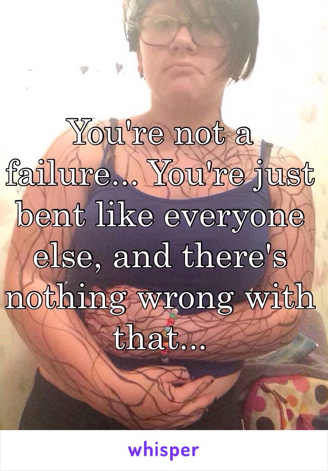 You're not a failure... You're just bent like everyone else, and there's nothing wrong with that...