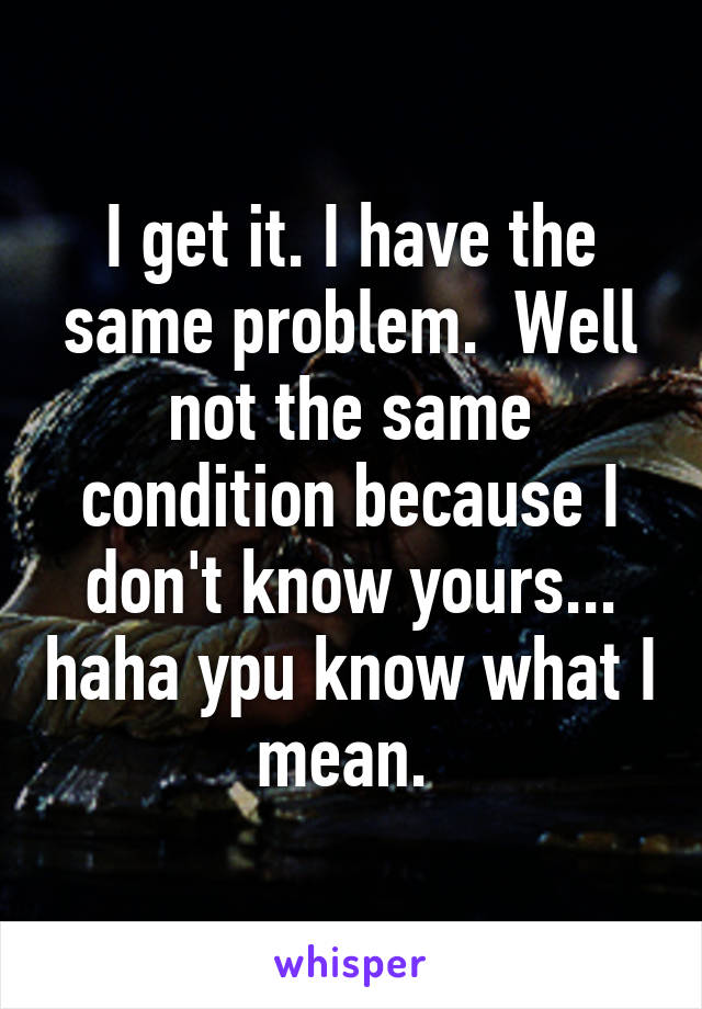 I get it. I have the same problem.  Well not the same condition because I don't know yours... haha ypu know what I mean. 