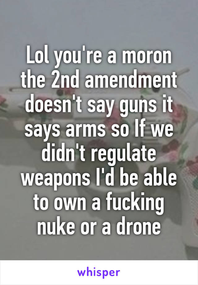 Lol you're a moron the 2nd amendment doesn't say guns it says arms so If we didn't regulate weapons I'd be able to own a fucking nuke or a drone