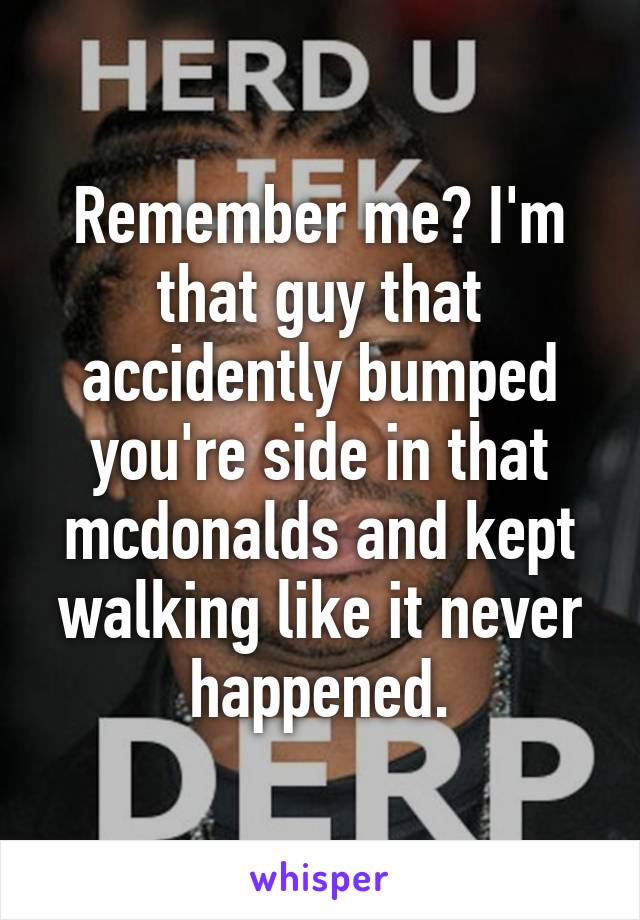 Remember me? I'm that guy that accidently bumped you're side in that mcdonalds and kept walking like it never happened.