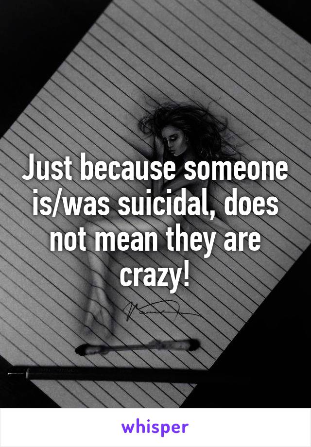 Just because someone is/was suicidal, does not mean they are crazy!